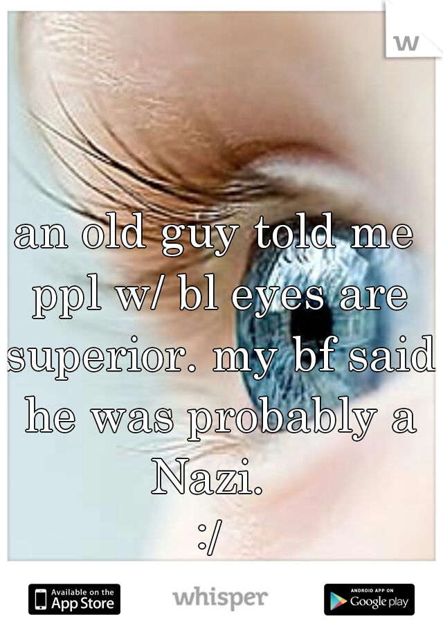 an old guy told me ppl w/ bl eyes are superior. my bf said he was probably a Nazi.  
:/ 