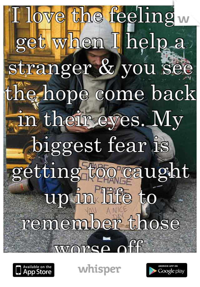I love the feeling I get when I help a stranger & you see the hope come back in their eyes. My biggest fear is getting too caught up in life to remember those worse off.