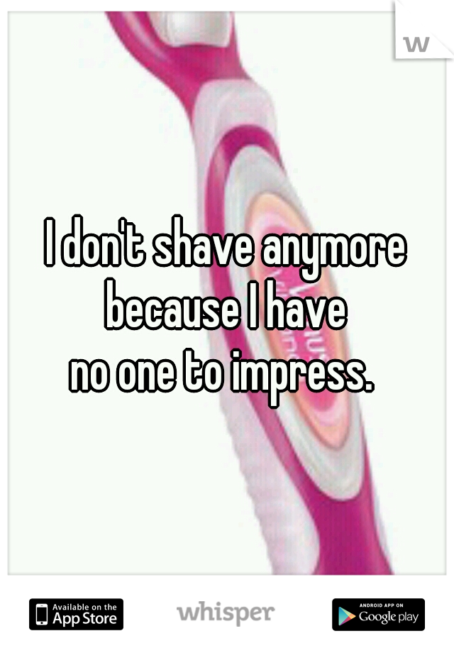 I don't shave anymore because I have 
no one to impress. 