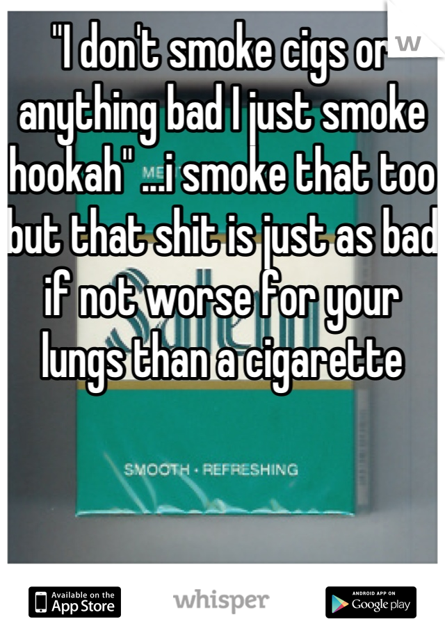 "I don't smoke cigs or anything bad I just smoke hookah" ...i smoke that too but that shit is just as bad if not worse for your lungs than a cigarette