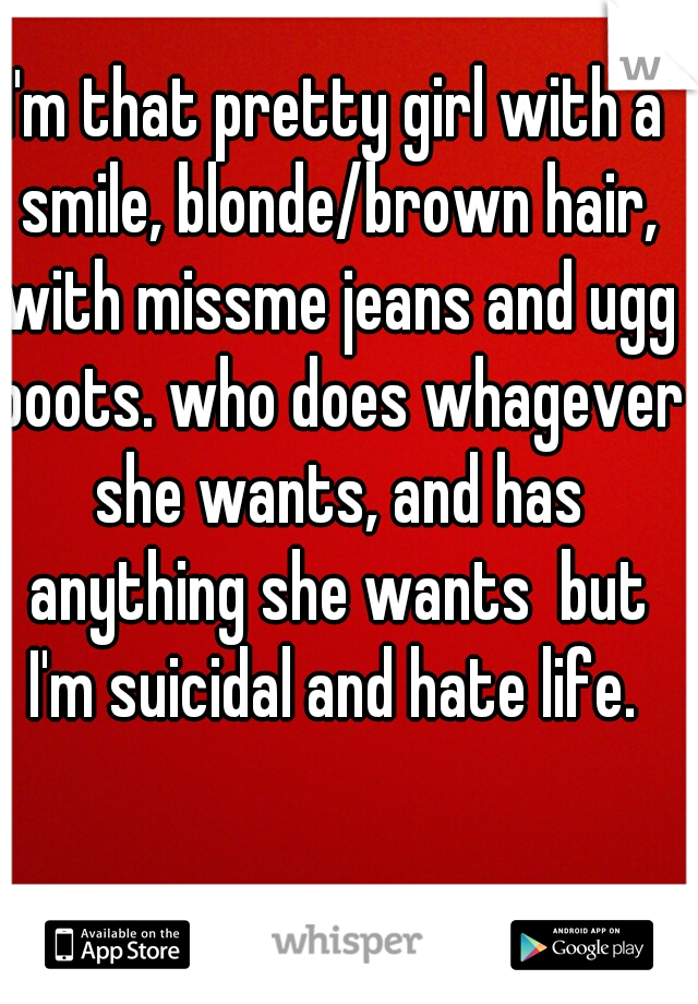 I'm that pretty girl with a smile, blonde/brown hair, with missme jeans and ugg boots. who does whagever she wants, and has anything she wants  but I'm suicidal and hate life. 