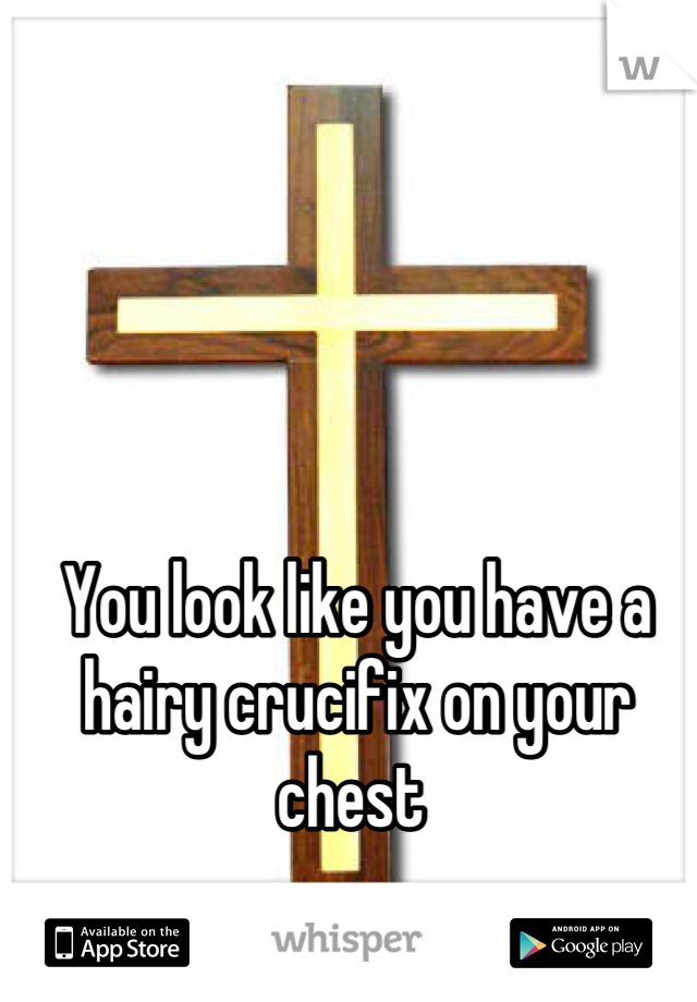 You look like you have a hairy crucifix on your chest 