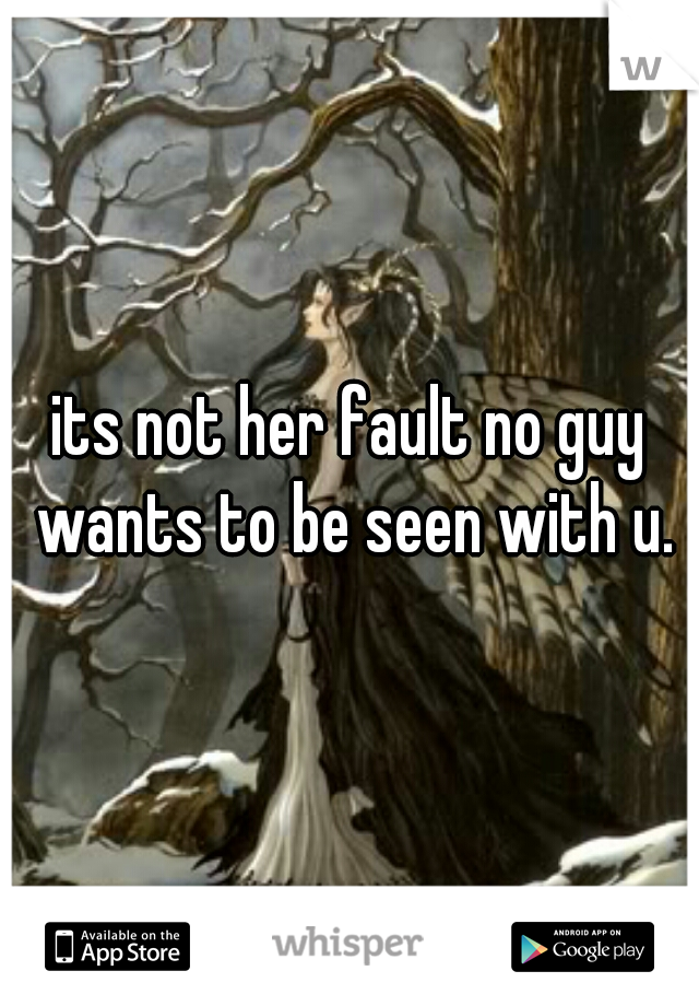its not her fault no guy wants to be seen with u.