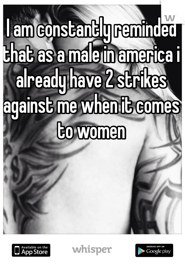 I am constantly reminded that as a male in america i already have 2 strikes against me when it comes to women
