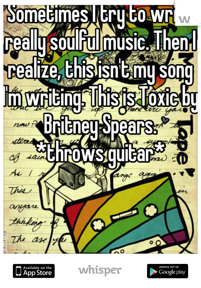Sometimes I try to write really soulful music. Then I realize, this isn't my song I'm writing. This is Toxic by Britney Spears.
*throws guitar*