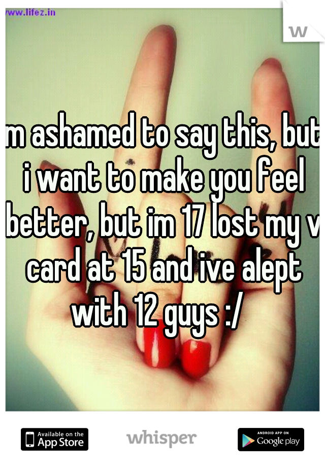 im ashamed to say this, but i want to make you feel better, but im 17 lost my v card at 15 and ive alept with 12 guys :/  