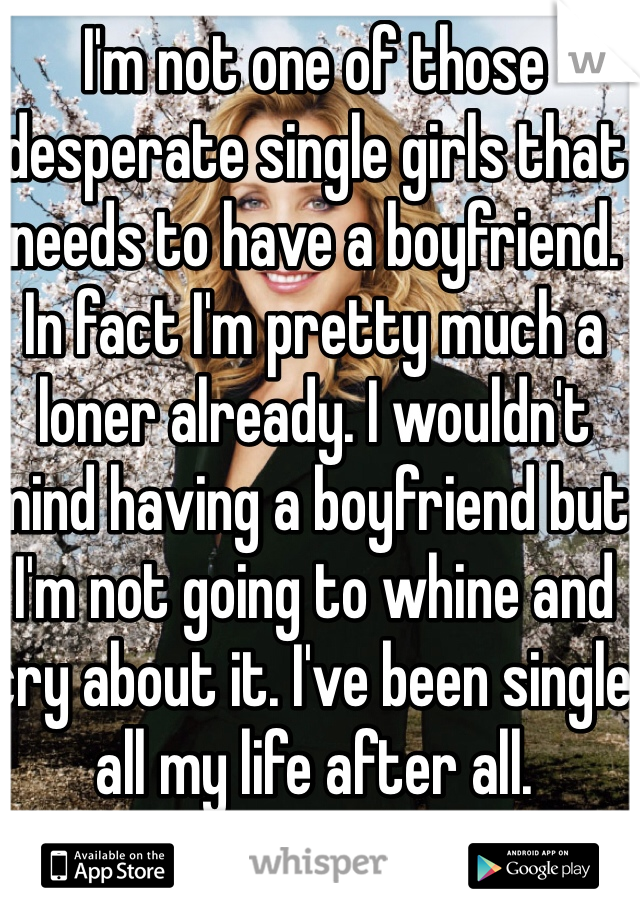 I'm not one of those desperate single girls that needs to have a boyfriend. In fact I'm pretty much a loner already. I wouldn't mind having a boyfriend but I'm not going to whine and cry about it. I've been single all my life after all. 