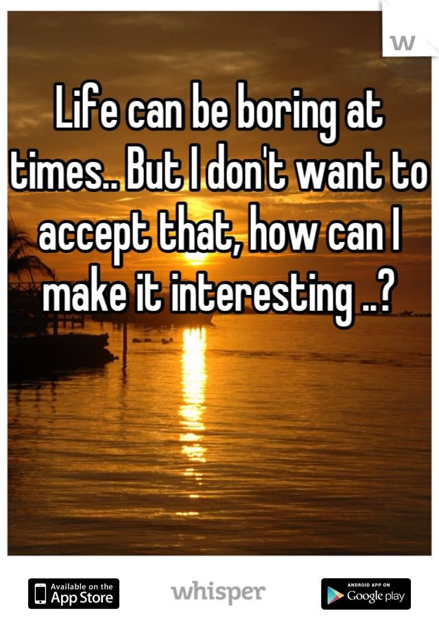 Life can be boring at times.. But I don't want to accept that, how can I make it interesting ..?