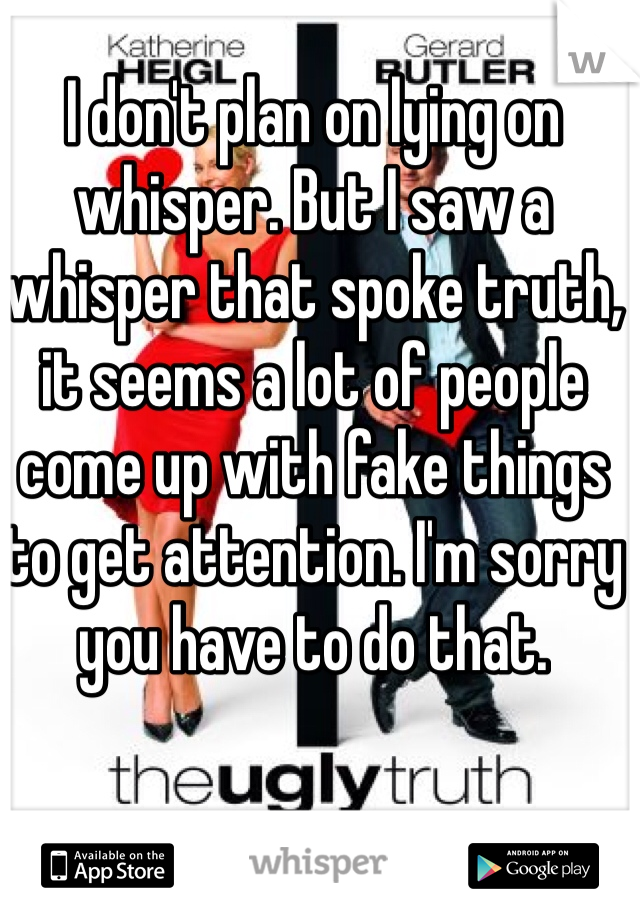 I don't plan on lying on whisper. But I saw a whisper that spoke truth, it seems a lot of people come up with fake things to get attention. I'm sorry you have to do that. 