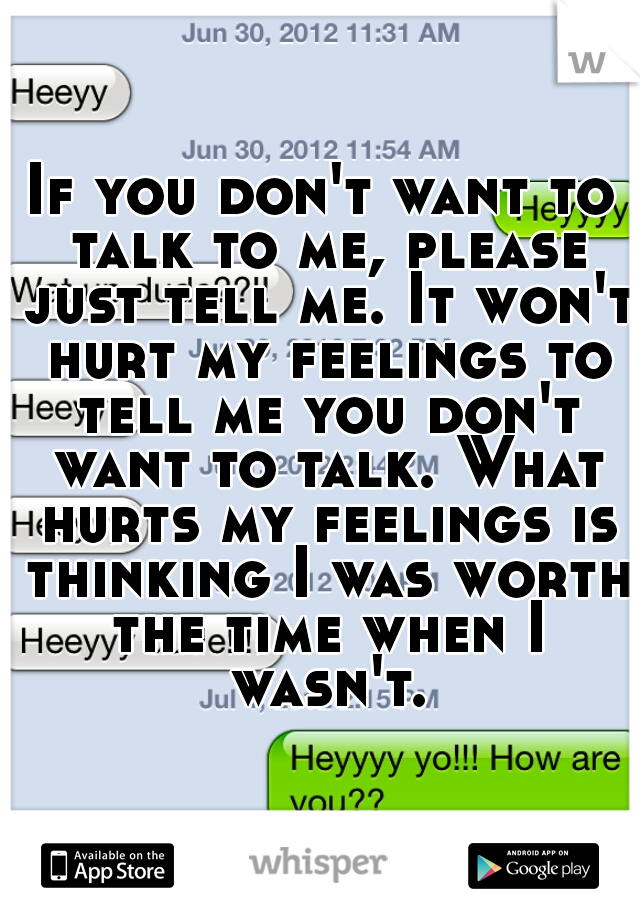 If you don't want to talk to me, please just tell me. It won't hurt my feelings to tell me you don't want to talk. What hurts my feelings is thinking I was worth the time when I wasn't.