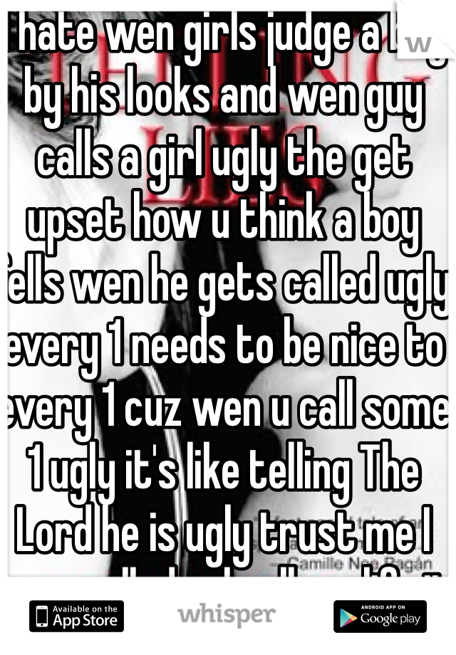 I hate wen girls judge a boy by his looks and wen guy calls a girl ugly the get upset how u think a boy fells wen he gets called ugly every 1 needs to be nice to every 1 cuz wen u call some 1 ugly it's like telling The Lord he is ugly trust me I been called ugly all my life it sucks so every 1 plz be nice to other people 