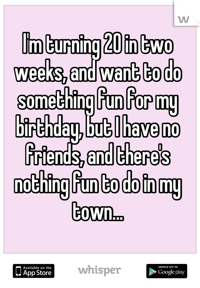 I'm turning 20 in two weeks, and want to do something fun for my birthday, but I have no friends, and there's nothing fun to do in my town...