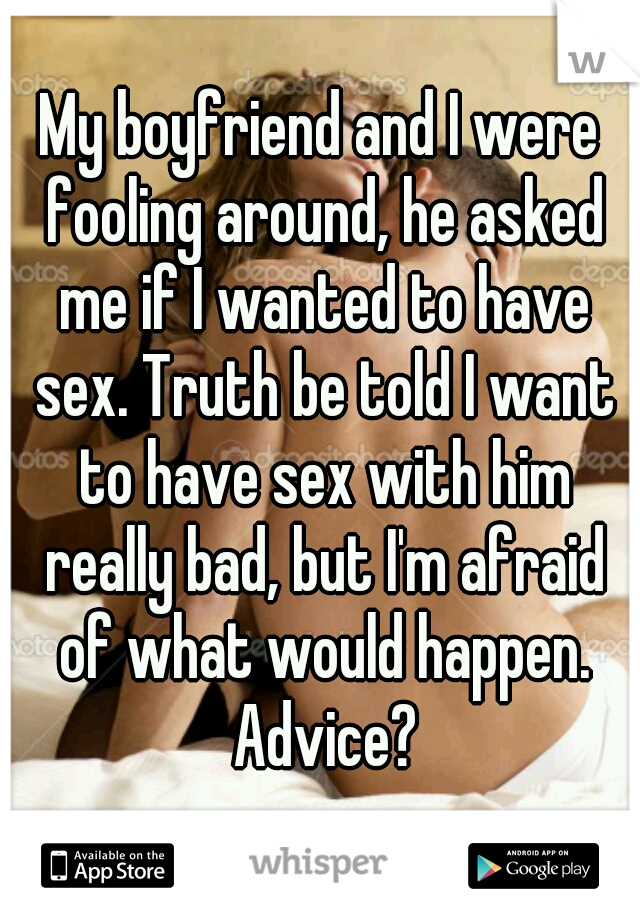 My boyfriend and I were fooling around, he asked me if I wanted to have sex. Truth be told I want to have sex with him really bad, but I'm afraid of what would happen. Advice?