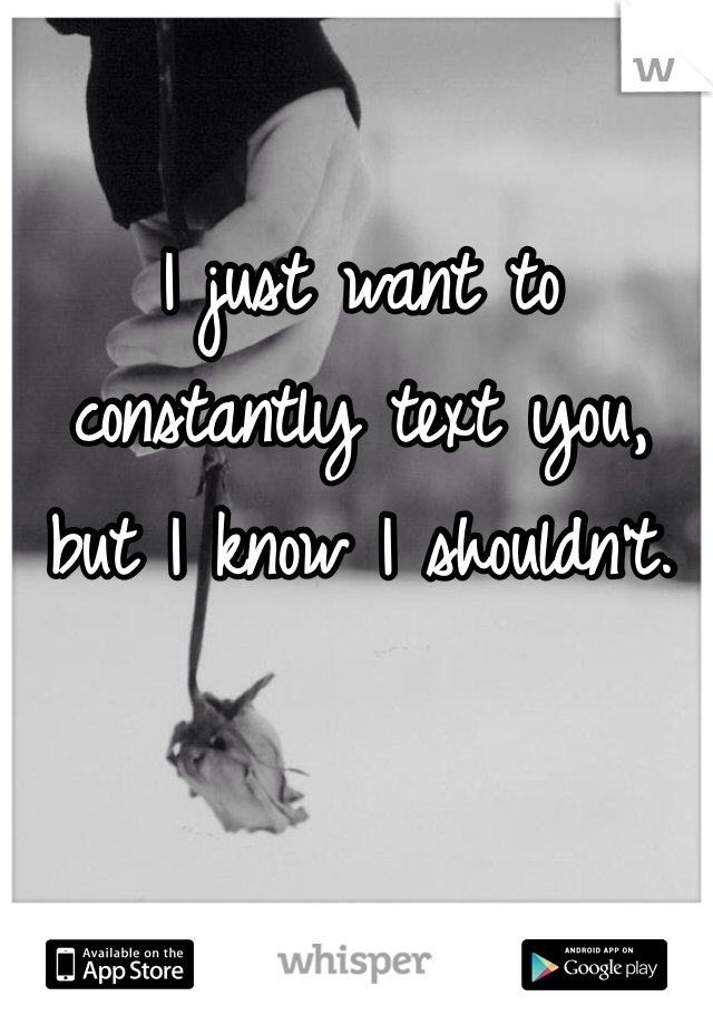I just want to constantly text you, but I know I shouldn't. 