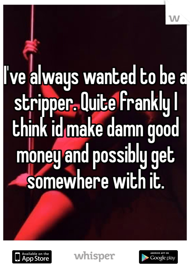 I've always wanted to be a stripper. Quite frankly I think id make damn good money and possibly get somewhere with it. 
