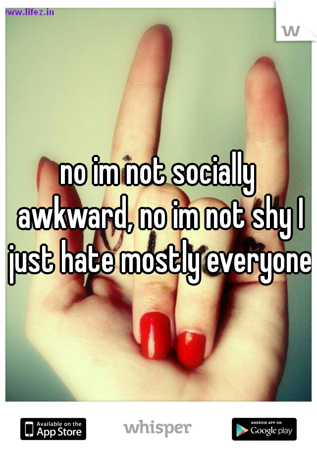 no im not socially awkward, no im not shy I just hate mostly everyone