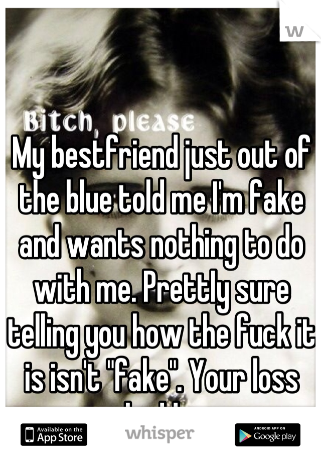My bestfriend just out of the blue told me I'm fake and wants nothing to do with me. PrettIy sure telling you how the fuck it is isn't "fake". Your loss buddy 