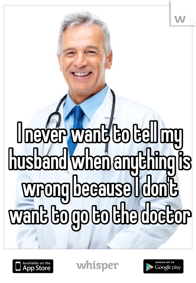 I never want to tell my husband when anything is wrong because I don't want to go to the doctor 