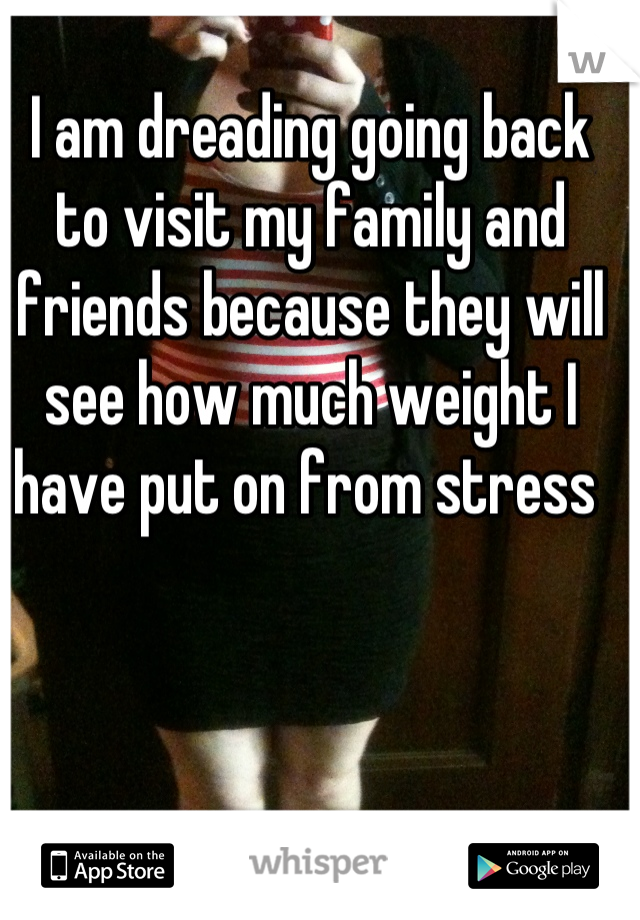 I am dreading going back to visit my family and friends because they will see how much weight I have put on from stress 