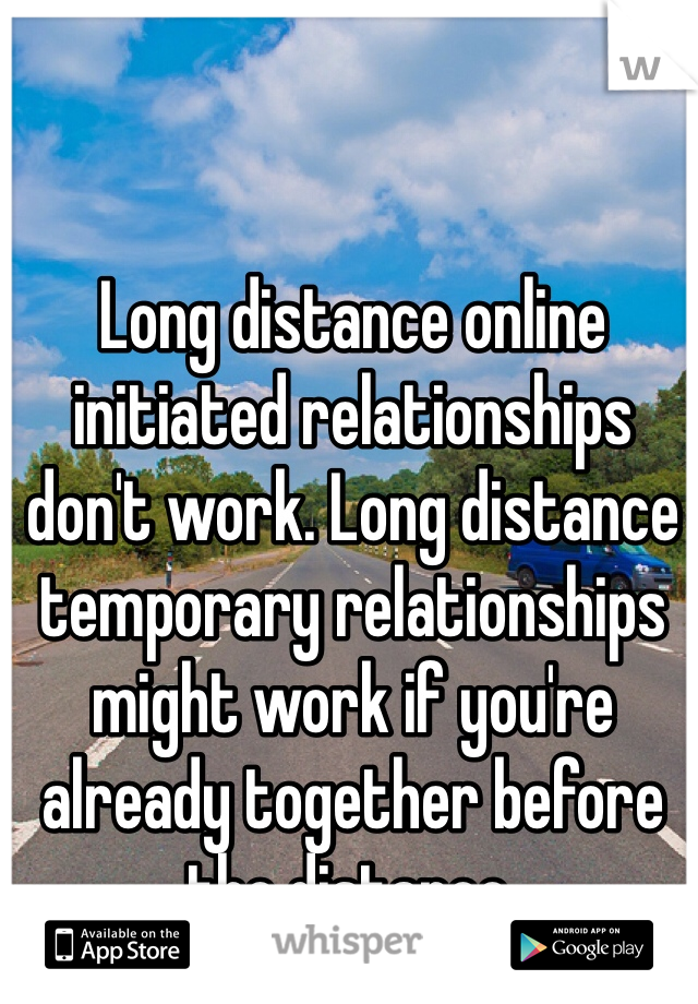 Long distance online initiated relationships don't work. Long distance temporary relationships might work if you're already together before the distance. 