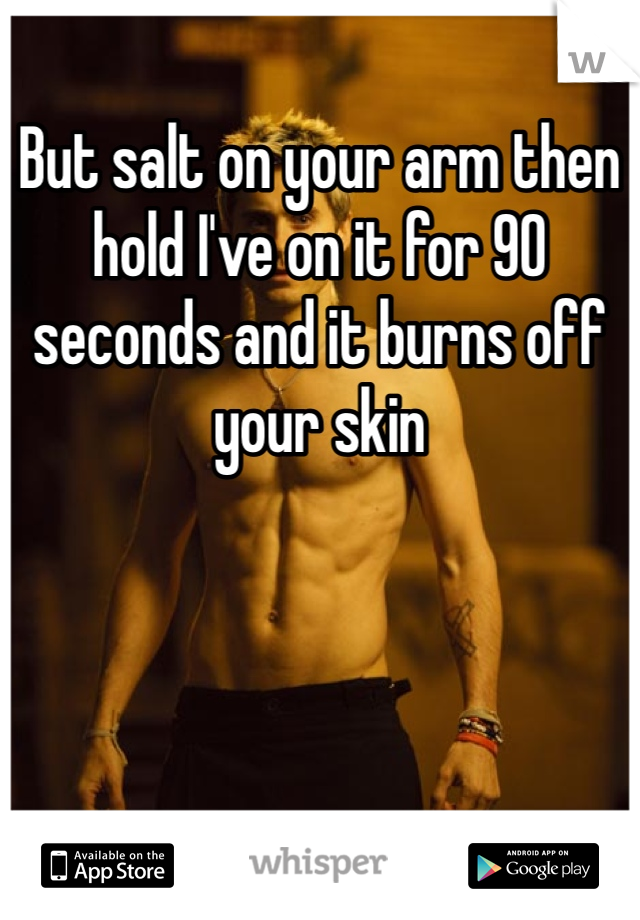 But salt on your arm then hold I've on it for 90 seconds and it burns off your skin