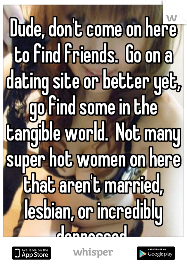Dude, don't come on here to find friends.  Go on a dating site or better yet, go find some in the tangible world.  Not many super hot women on here that aren't married, lesbian, or incredibly depressed.
