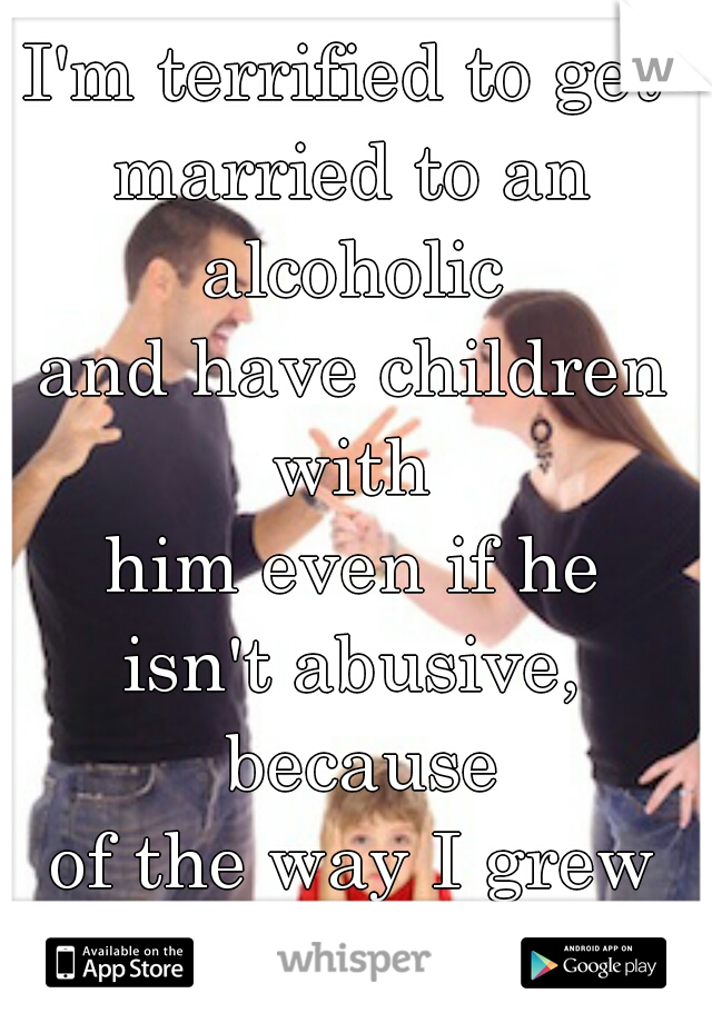 I'm terrified to get 
married to an alcoholic 
and have children with 
him even if he
 isn't abusive,  because
 of the way I grew 
up with my dad. 