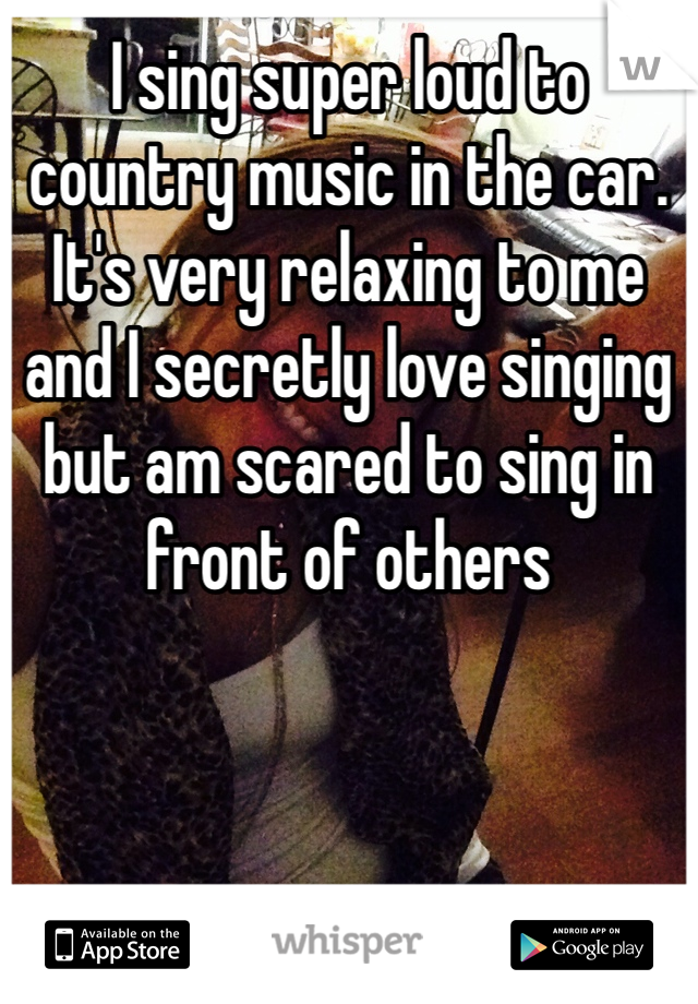 I sing super loud to country music in the car. It's very relaxing to me and I secretly love singing but am scared to sing in front of others
