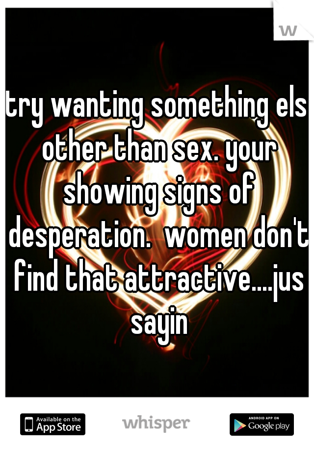 try wanting something els other than sex. your showing signs of desperation.  women don't find that attractive....jus sayin
