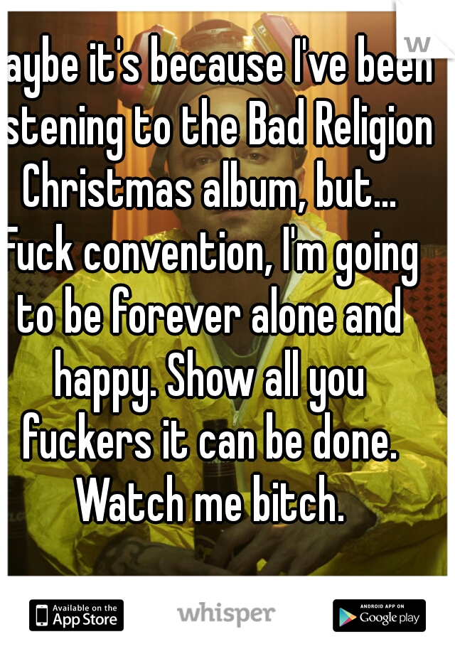 Maybe it's because I've been listening to the Bad Religion Christmas album, but... Fuck convention, I'm going to be forever alone and happy. Show all you fuckers it can be done. Watch me bitch.