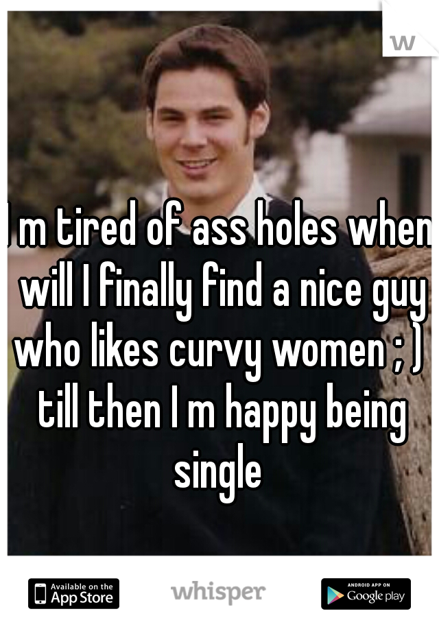I m tired of ass holes when will I finally find a nice guy who likes curvy women ; )  till then I m happy being single 