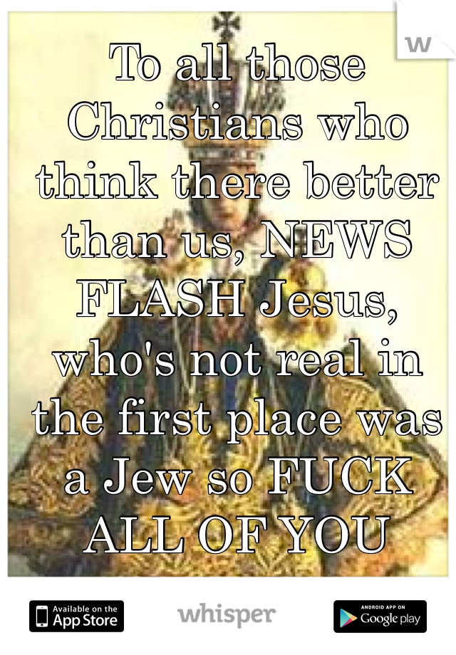 To all those Christians who think there better than us, NEWS FLASH Jesus, who's not real in the first place was a Jew so FUCK ALL OF YOU
