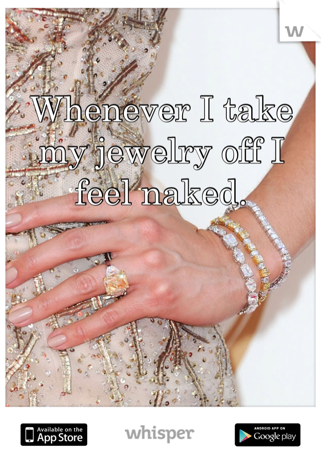 Whenever I take my jewelry off I feel naked.