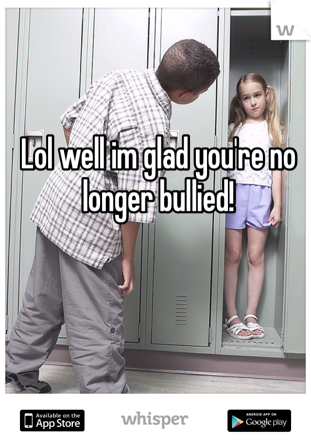 Lol well im glad you're no longer bullied!