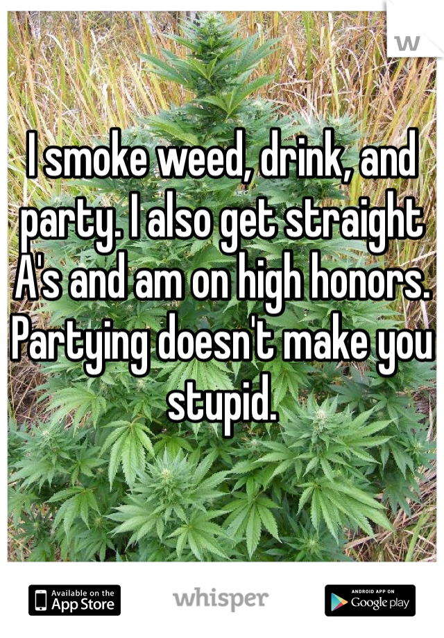 I smoke weed, drink, and party. I also get straight A's and am on high honors. Partying doesn't make you stupid.