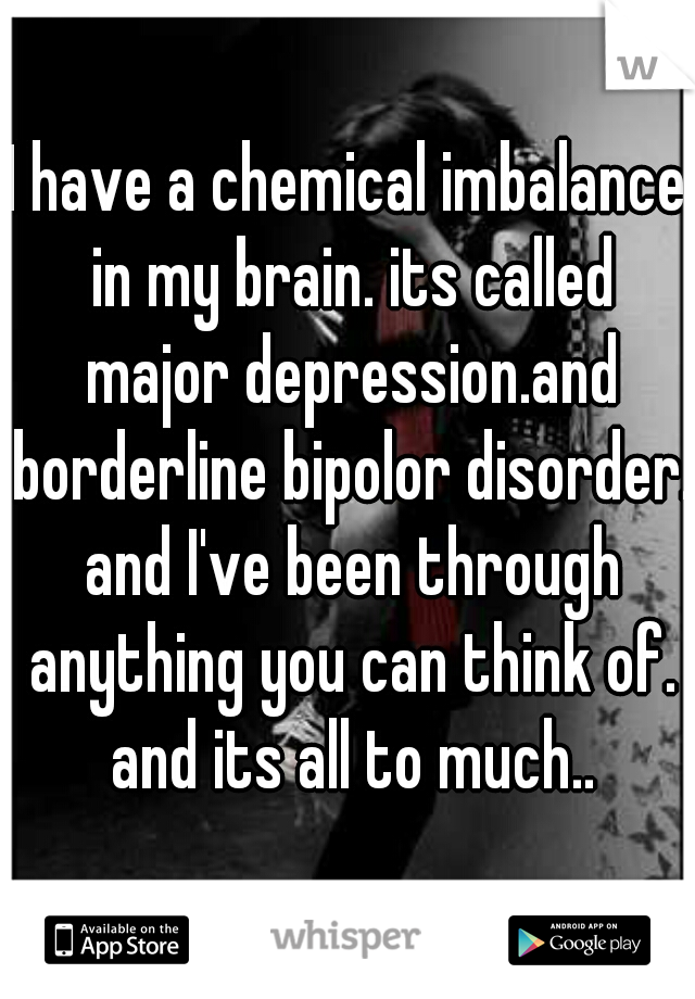 I have a chemical imbalance in my brain. its called major depression.and borderline bipolor disorder. and I've been through anything you can think of. and its all to much..
