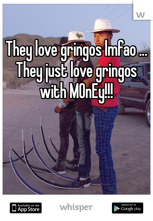 They love gringos lmfao ... They just love gringos with MOnEy!!!