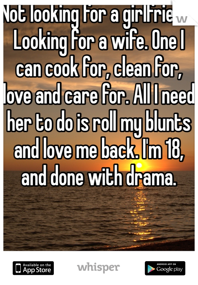 Not looking for a girlfriend.. Looking for a wife. One I can cook for, clean for, love and care for. All I need her to do is roll my blunts and love me back. I'm 18, and done with drama.