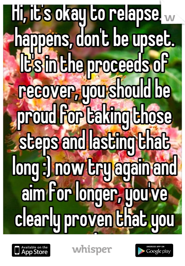 Hi, it's okay to relapse. It happens, don't be upset. It's in the proceeds of recover, you should be proud for taking those steps and lasting that long :) now try again and aim for longer, you've clearly proven that you can do it. 