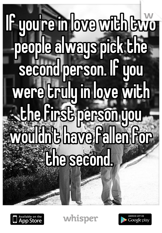 If you're in love with two people always pick the second person. If you were truly in love with the first person you wouldn't have fallen for the second. 