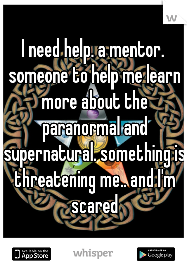 I need help. a mentor. someone to help me learn more about the paranormal and supernatural. something is threatening me.. and I'm scared