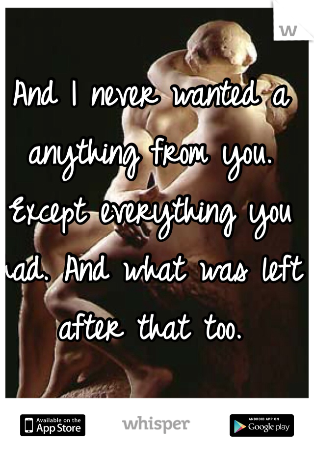 And I never wanted a anything from you. Except everything you had. And what was left after that too. 