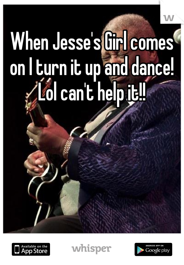 When Jesse's Girl comes on I turn it up and dance! Lol can't help it!!