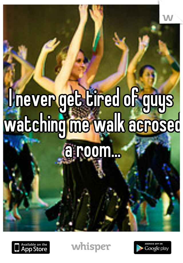 I never get tired of guys watching me walk acrosed a room...