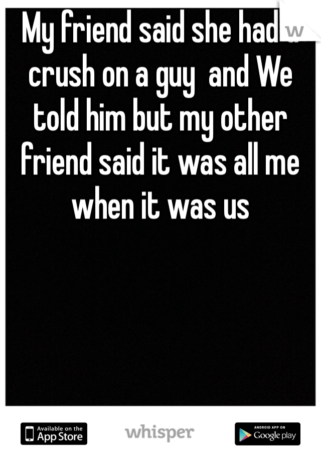 My friend said she had a crush on a guy  and We told him but my other friend said it was all me when it was us