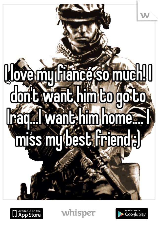 I love my fiancé so much! I don't want him to go to Iraq...I want him home.... I miss my best friend :)