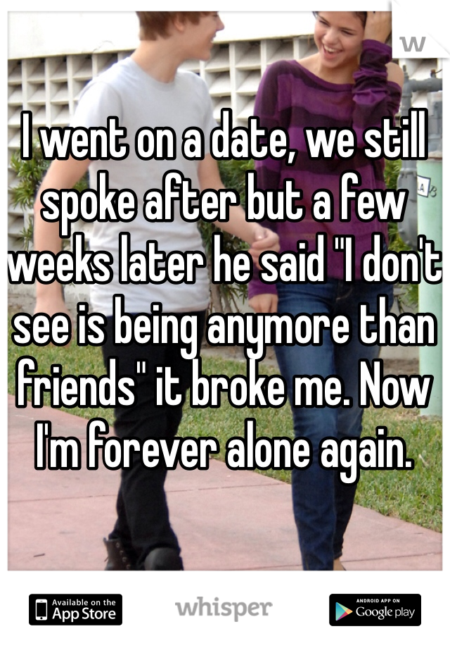 I went on a date, we still spoke after but a few weeks later he said "I don't see is being anymore than friends" it broke me. Now I'm forever alone again. 