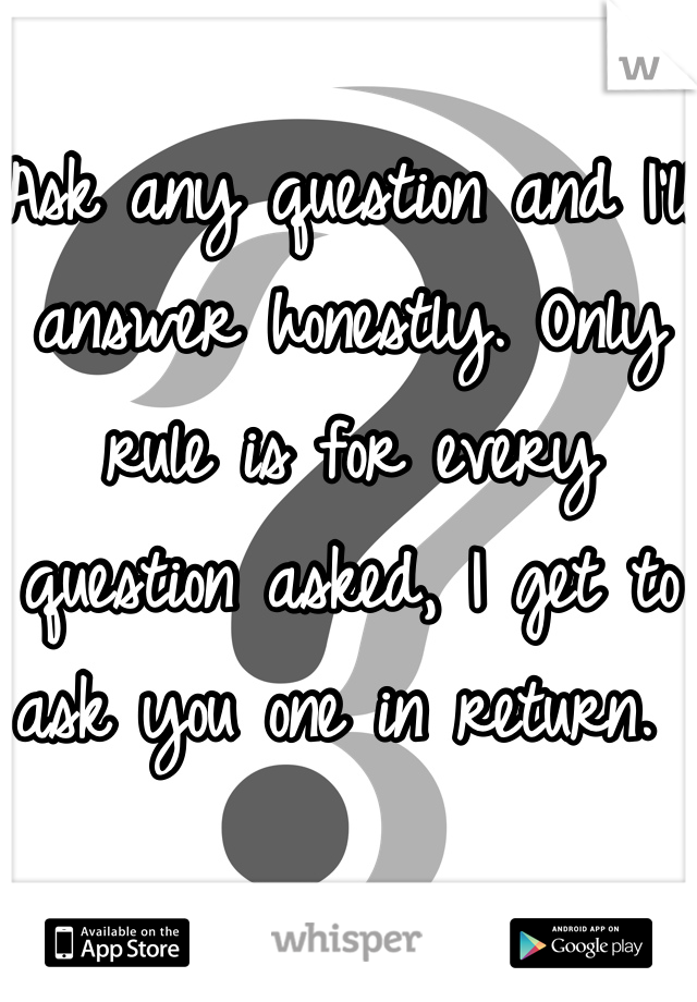 Ask any question and I'll answer honestly. Only rule is for every question asked, I get to ask you one in return. 