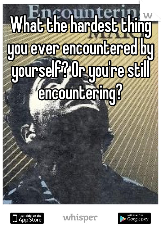 What the hardest thing you ever encountered by yourself? Or you're still encountering?