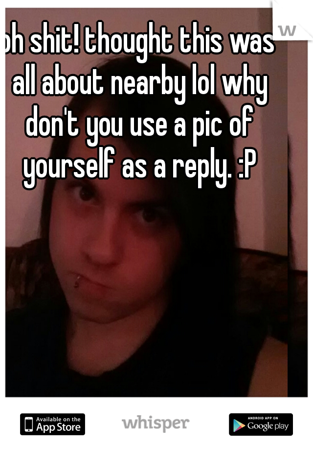 oh shit! thought this was all about nearby lol why don't you use a pic of yourself as a reply. :P